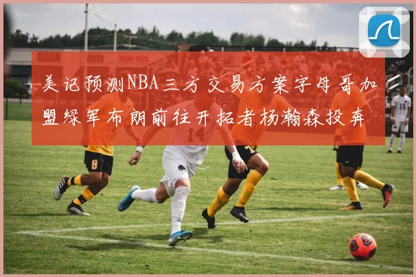 美记预测NBA三方交易方案字母哥加盟绿军布朗前往开拓者杨瀚森投奔雄鹿