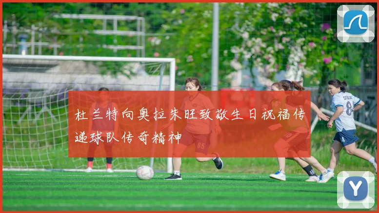 杜兰特向奥拉朱旺致敬生日祝福传递球队传奇精神