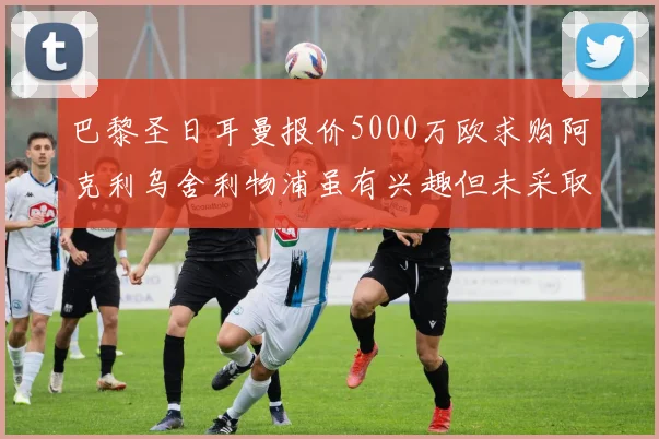 巴黎圣日耳曼报价5000万欧求购阿克利乌舍利物浦虽有兴趣但未采取行动
