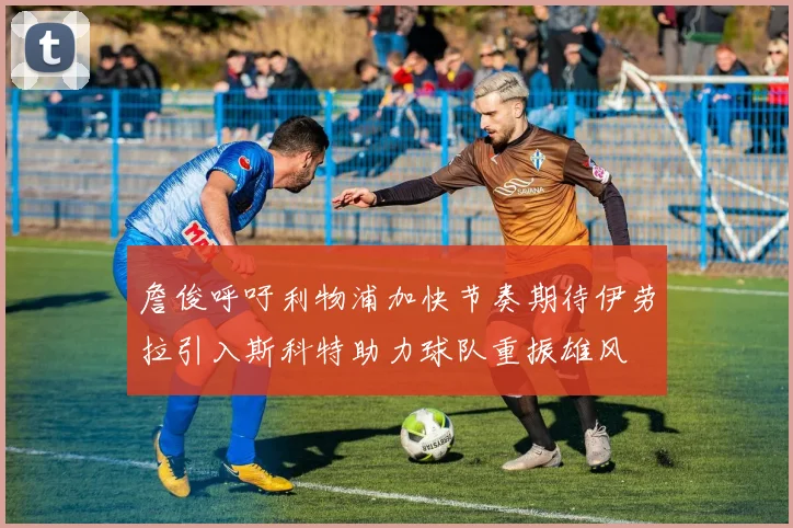 詹俊呼吁利物浦加快节奏期待伊劳拉引入斯科特助力球队重振雄风