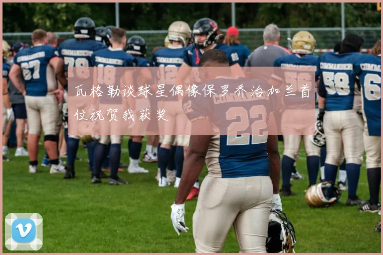 瓦格勒谈球星偶像保罗乔治加兰首位祝贺我获奖