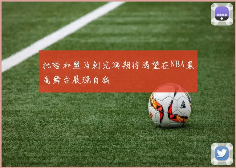 托哈加盟马刺充满期待渴望在NBA最高舞台展现自我