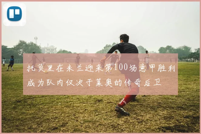 托莫里在米兰迎来第100场意甲胜利成为队内仅次于莱奥的传奇后卫