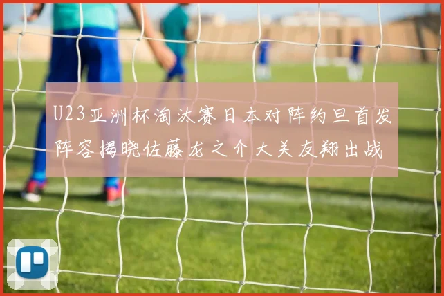 U23亚洲杯淘汰赛日本对阵约旦首发阵容揭晓佐藤龙之介大关友翔出战