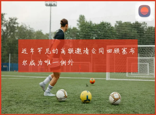 近年罕见的高额邀请合同回顾塞布尔成为唯一例外