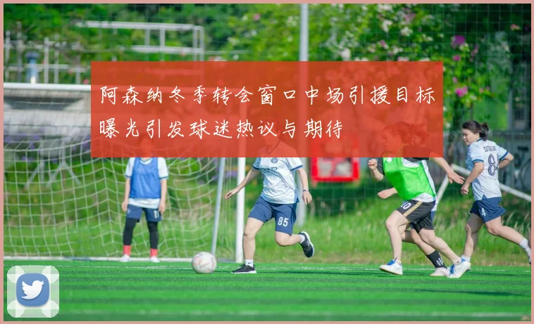阿森纳冬季转会窗口中场引援目标曝光引发球迷热议与期待
