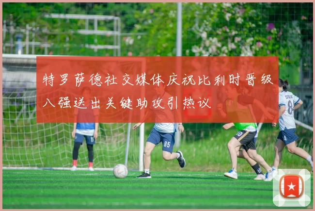 特罗萨德社交媒体庆祝比利时晋级八强送出关键助攻引热议