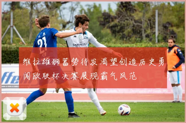 维拉雄狮蓄势待发渴望创造历史勇闯欧联杯决赛展现霸气风范