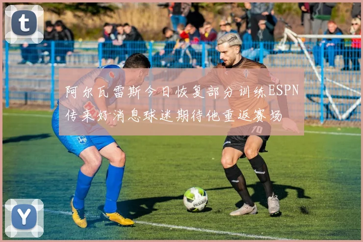 阿尔瓦雷斯今日恢复部分训练ESPN传来好消息球迷期待他重返赛场