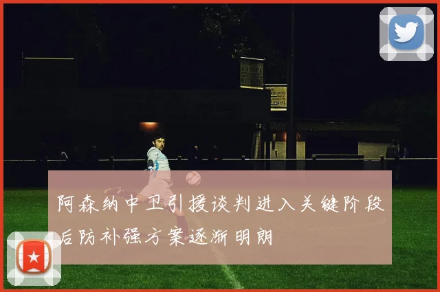 阿森纳中卫引援谈判进入关键阶段后防补强方案逐渐明朗