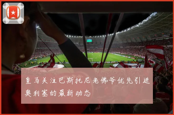 皇马关注巴斯托尼老佛爷优先引进奥利塞的最新动态