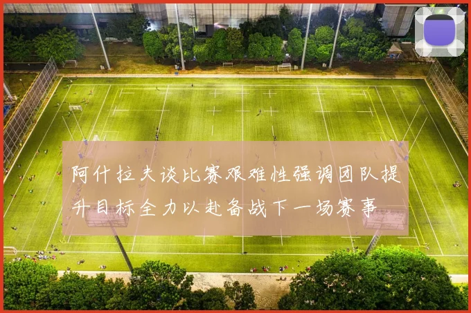 阿什拉夫谈比赛艰难性强调团队提升目标全力以赴备战下一场赛事