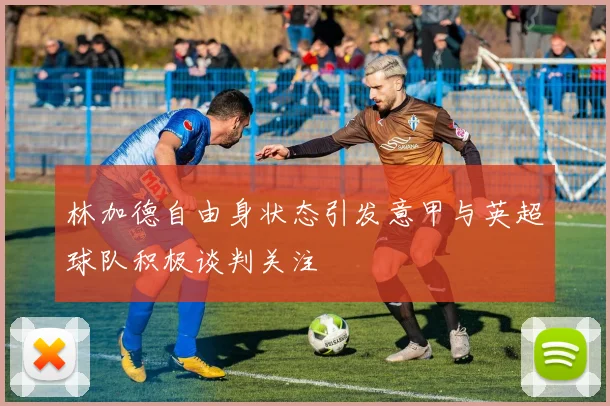 林加德自由身状态引发意甲与英超球队积极谈判关注