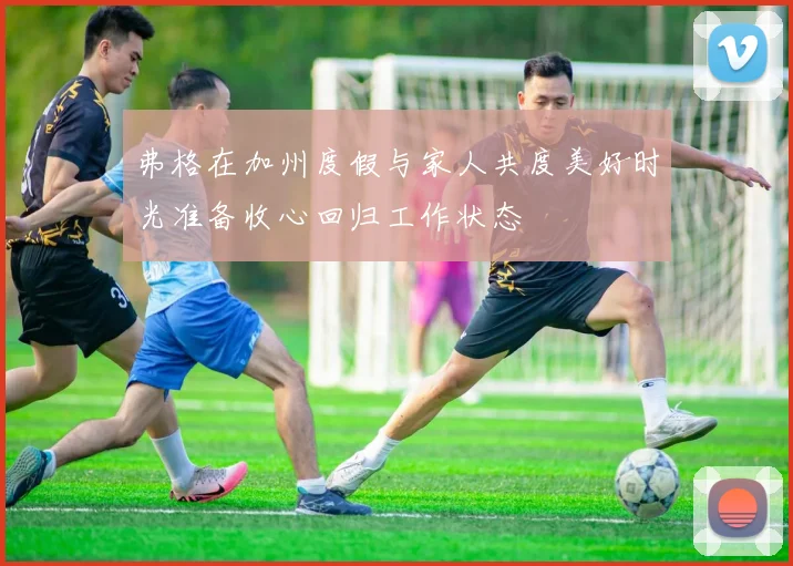 弗格在加州度假与家人共度美好时光准备收心回归工作状态