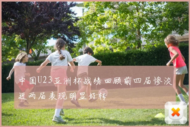 中国U23亚洲杯战绩回顾前四届惨淡近两届表现明显好转