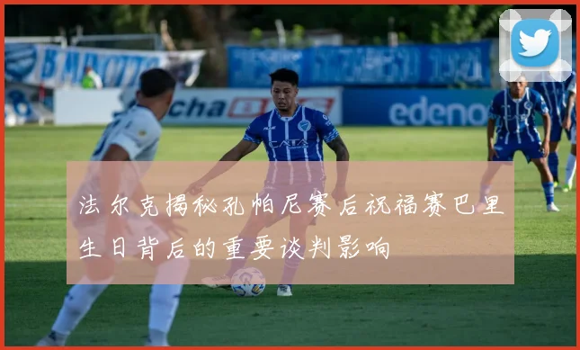 法尔克揭秘孔帕尼赛后祝福赛巴里生日背后的重要谈判影响