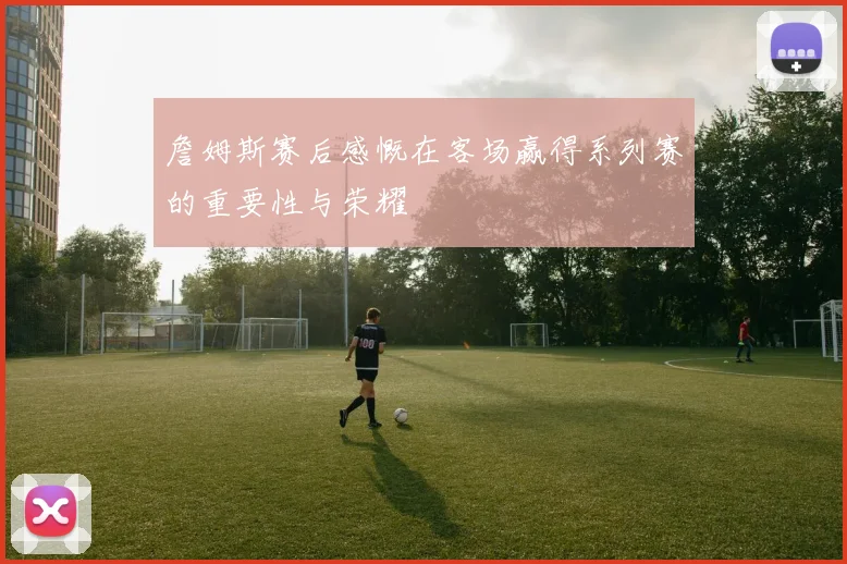 詹姆斯赛后感慨在客场赢得系列赛的重要性与荣耀