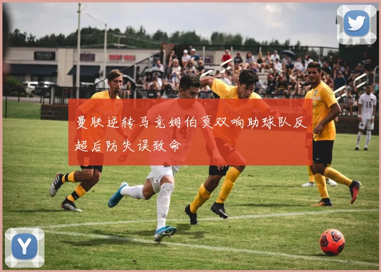 曼联逆转马竞姆伯莫双响助球队反超后防失误致命