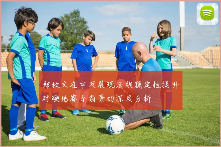 郑钦文在中网展现底线稳定性提升对硬地赛季前景的深度分析