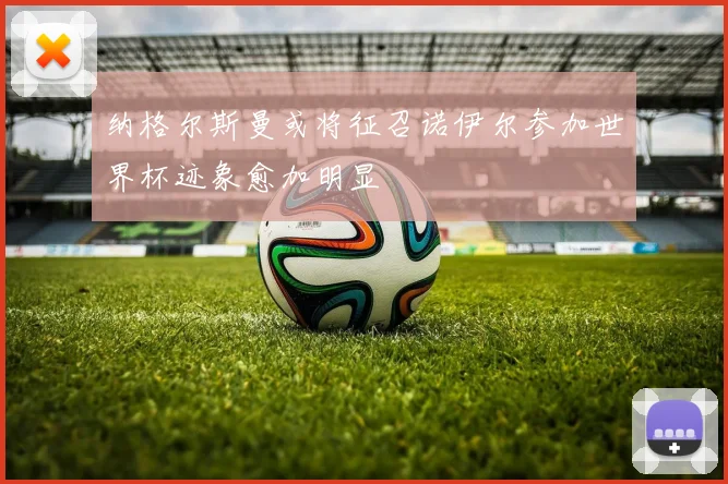 纳格尔斯曼或将征召诺伊尔参加世界杯迹象愈加明显