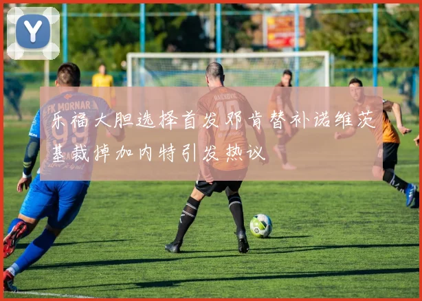 乐福大胆选择首发邓肯替补诺维茨基裁掉加内特引发热议