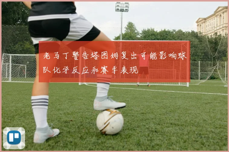 老马丁警告塔图姆复出可能影响球队化学反应和赛季表现