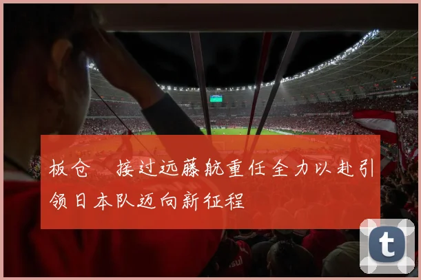 板仓滉接过远藤航重任全力以赴引领日本队迈向新征程