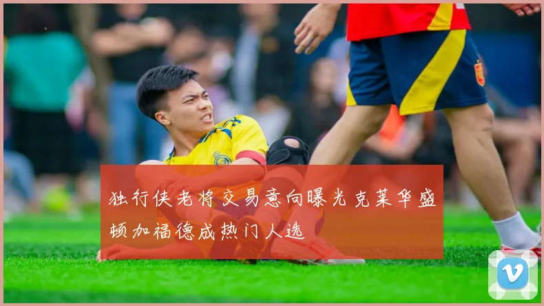 独行侠老将交易意向曝光克莱华盛顿加福德成热门人选