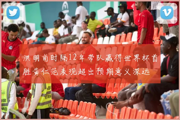 洪明甫时隔12年带队赢得世界杯首胜黄仁范表现超出预期意义深远