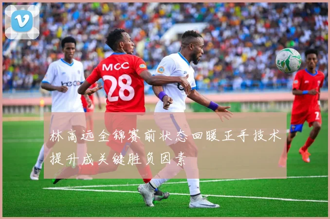 林高远全锦赛前状态回暖正手技术提升成关键胜负因素